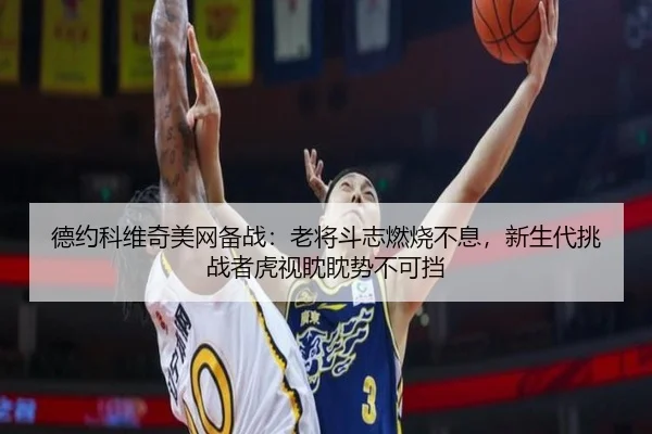 德约科维奇美网备战：老将斗志燃烧不息，新生代挑战者虎视眈眈势不可挡